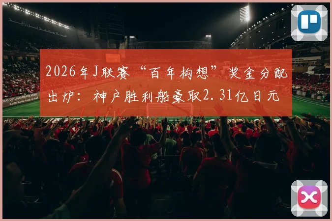 2026年J联赛“百年构想”奖金分配出炉：神户胜利船豪取2.31亿日元冠军奖，鹿岛鹿角1.6亿日元亚军奖金解析，附各队奖金明细表