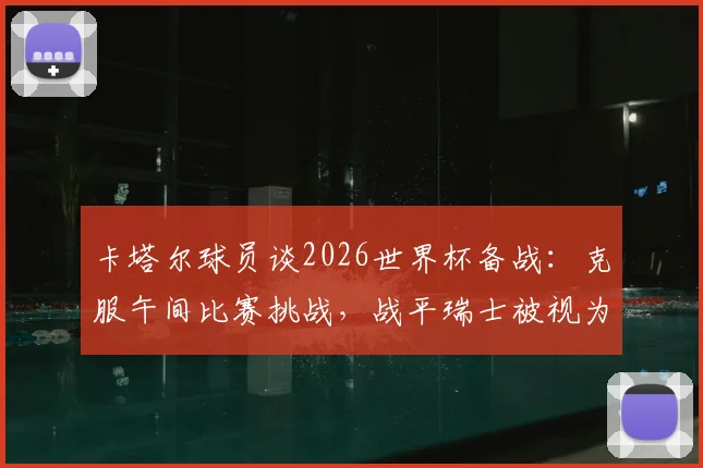 卡塔尔球员谈2026世界杯备战：克服午间比赛挑战，战平瑞士被视为里程碑式突破