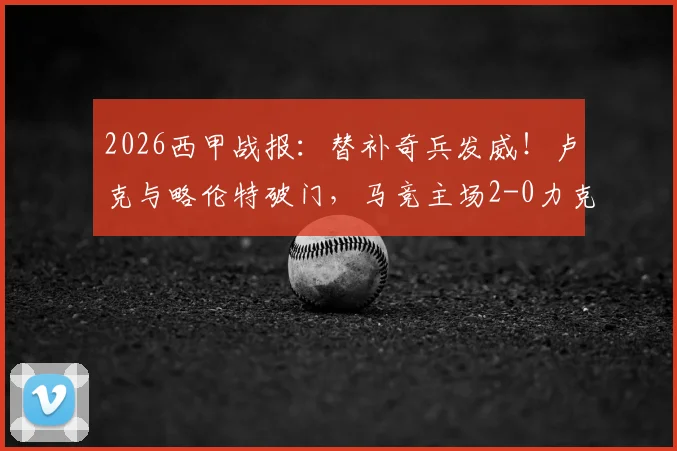 2026西甲战报：替补奇兵发威！卢克与略伦特破门，马竞主场2-0力克瓦伦西亚，附比赛关键数据解析