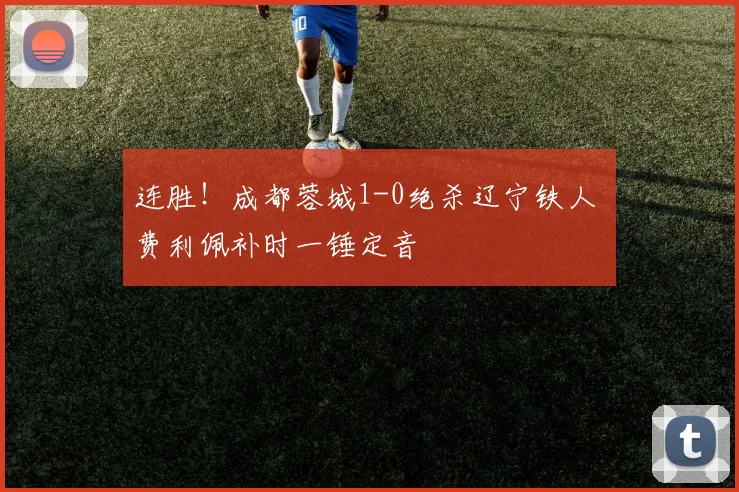 连胜!成都蓉城1-0绝杀辽宁铁人 费利佩补时一锤定音