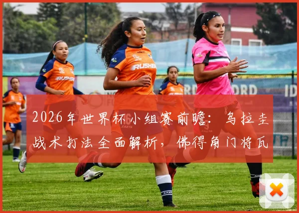 2026年世界杯小组赛前瞻：乌拉圭战术打法全面解析，佛得角门将瓦尼亚期待延续神奇扑救