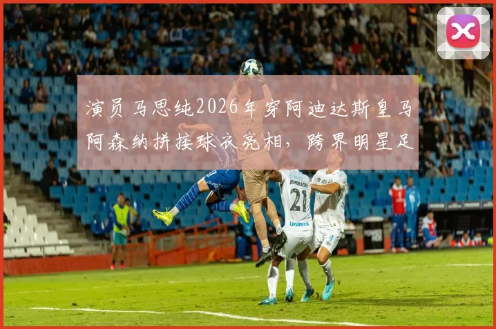 演员马思纯2026年穿阿迪达斯皇马阿森纳拼接球衣亮相,跨界明星足球造型引热议