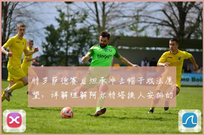 特罗萨德赛后坦承冲击帽子戏法愿望,详解理解阿尔特塔换人安排的职业态度与团队考量
