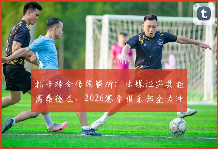 扎卡转会传闻解析:法媒证实其拒离桑德兰,2026赛季俱乐部全力冲击欧战成关键,核心阵容前景如何?