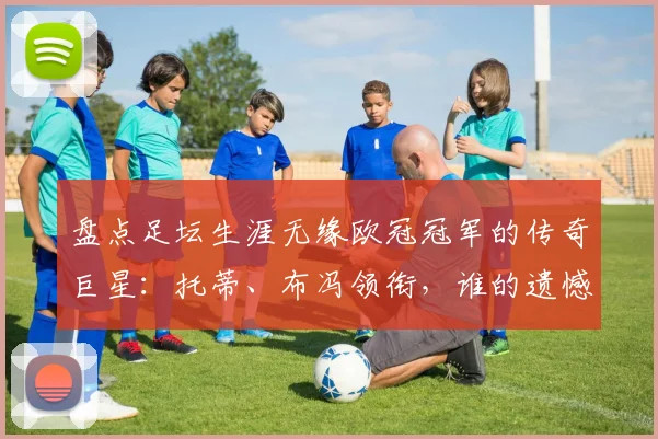 盘点足坛生涯无缘欧冠冠军的传奇巨星:托蒂、布冯领衔,谁的遗憾最令人唏嘘?