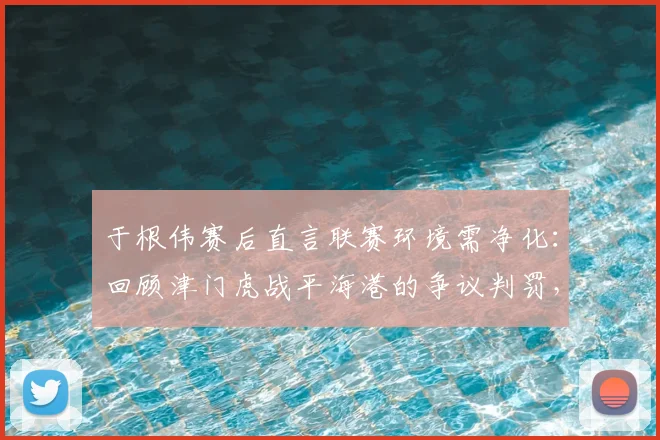 于根伟赛后直言联赛环境需净化：回顾津门虎战平海港的争议判罚，展望2026中超更公平竞赛