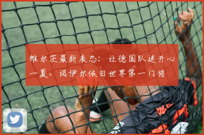 维尔茨最新表态：让德国队迷开心一夏，诺伊尔依旧世界第一门将