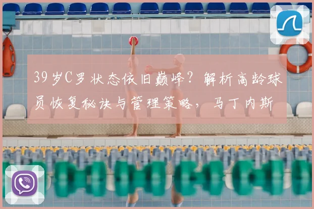 39岁C罗状态依旧巅峰?解析高龄球员恢复秘诀与管理策略,马丁内斯专访要点