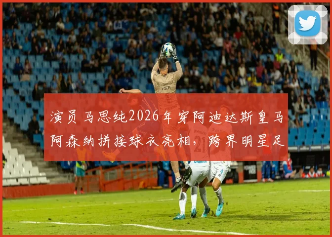 演员马思纯2026年穿阿迪达斯皇马阿森纳拼接球衣亮相，跨界明星足球造型引热议