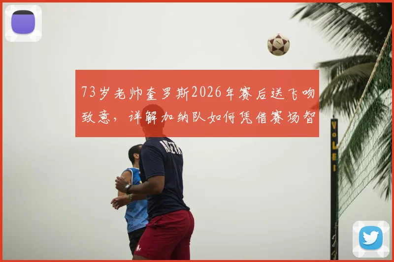73岁老帅奎罗斯2026年赛后送飞吻致意,详解加纳队如何凭借赛场智慧取胜,主帅战术风格全解析
