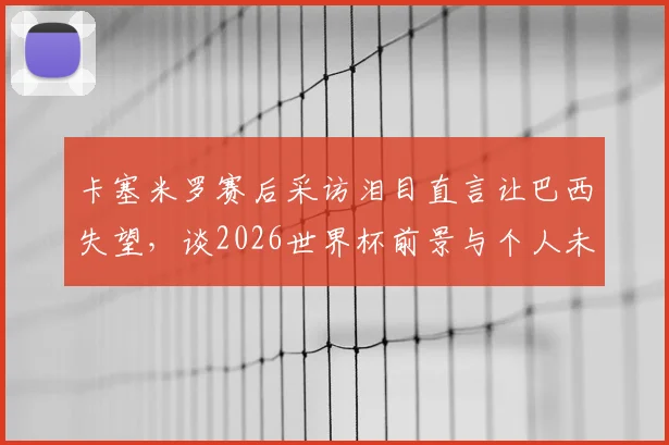 卡塞米罗赛后采访泪目直言让巴西失望，谈2026世界杯前景与个人未来去留完整解析