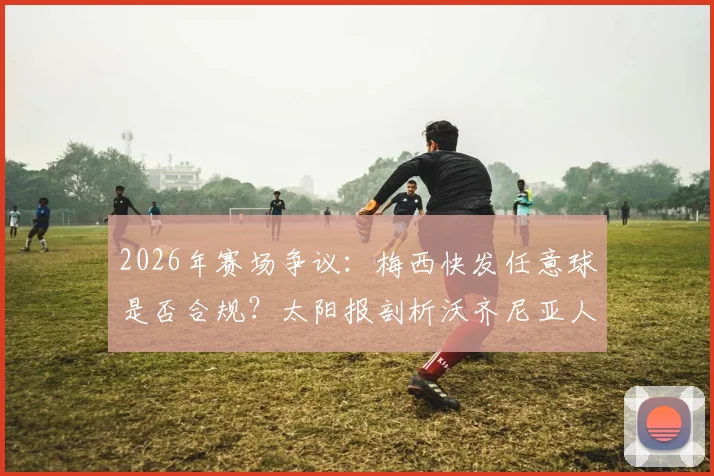 2026年赛场争议:梅西快发任意球是否合规?太阳报剖析沃齐尼亚人墙未就位事件