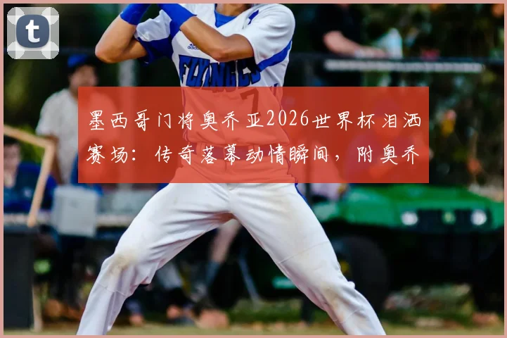 墨西哥门将奥乔亚2026世界杯泪洒赛场:传奇落幕动情瞬间,附奥乔亚职业生涯高光时刻回顾