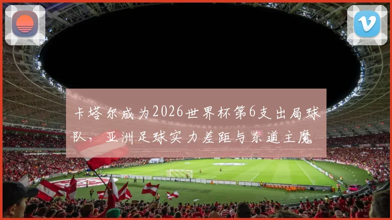 卡塔尔成为2026世界杯第6支出局球队，亚洲足球实力差距与东道主魔咒深度分析