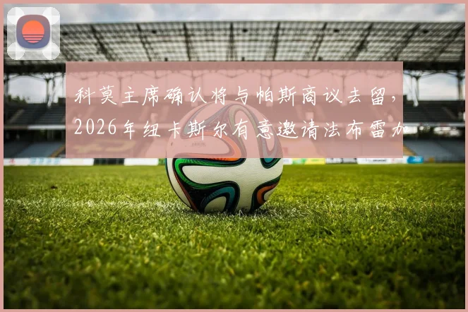 科莫主席确认将与帕斯商议去留,2026年纽卡斯尔有意邀请法布雷加斯执教