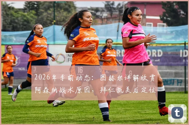 2026年季前动态:图赫尔详解欣赏阿森纳战术原因,拜仁抵美后定位球特训成重点