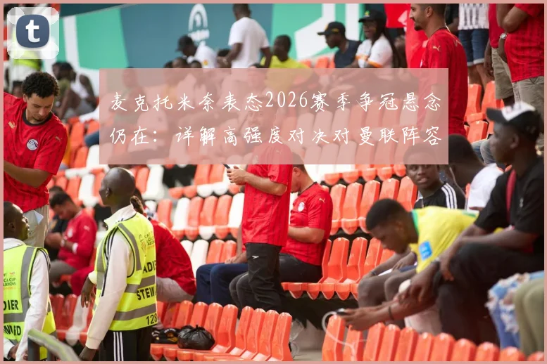 麦克托米奈表态2026赛季争冠悬念仍在：详解高强度对决对曼联阵容的真实考验