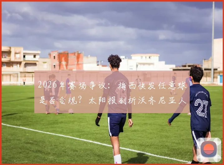 2026年赛场争议：梅西快发任意球是否合规？太阳报剖析沃齐尼亚人墙未就位事件