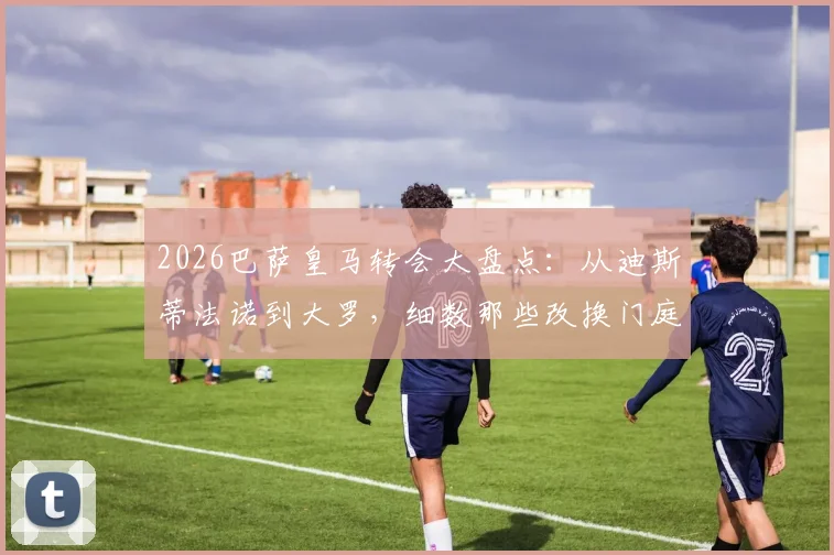 2026巴萨皇马转会大盘点:从迪斯蒂法诺到大罗,细数那些改换门庭的巨星与恩怨