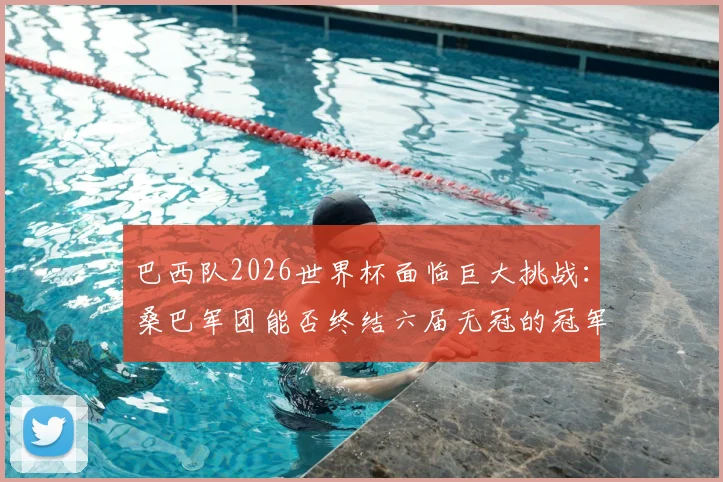 巴西队2026世界杯面临巨大挑战：桑巴军团能否终结六届无冠的冠军荒？