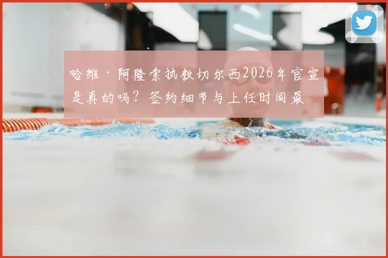 哈维·阿隆索执教切尔西2026年官宣是真的吗？签约细节与上任时间最新进展分析