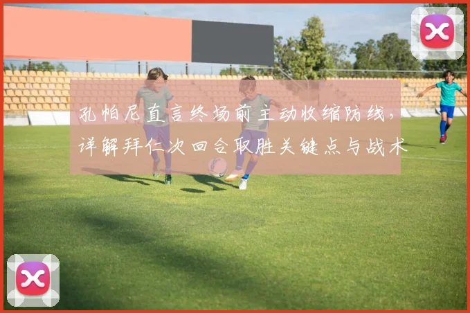 孔帕尼直言终场前主动收缩防线，详解拜仁次回合取胜关键点与战术调整思路