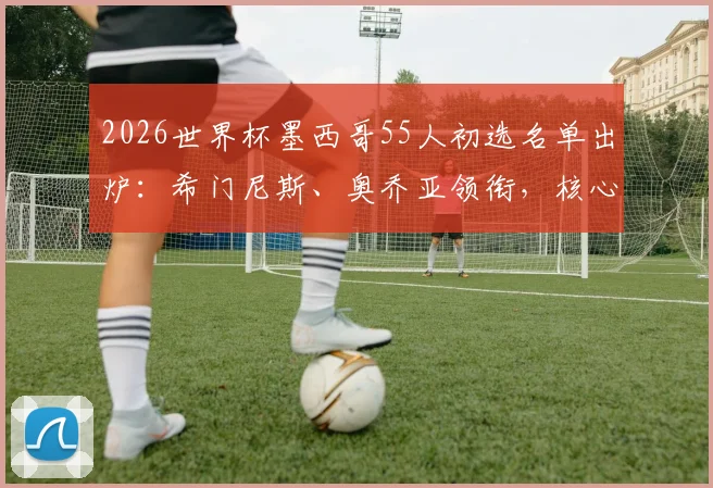 2026世界杯墨西哥55人初选名单出炉：希门尼斯、奥乔亚领衔，核心阵容与新人解析一览